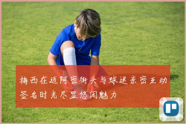 梅西在迈阿密街头与球迷亲密互动签名时光尽显悠闲魅力
