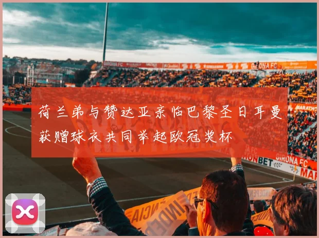 荷兰弟与赞达亚亲临巴黎圣日耳曼获赠球衣共同举起欧冠奖杯