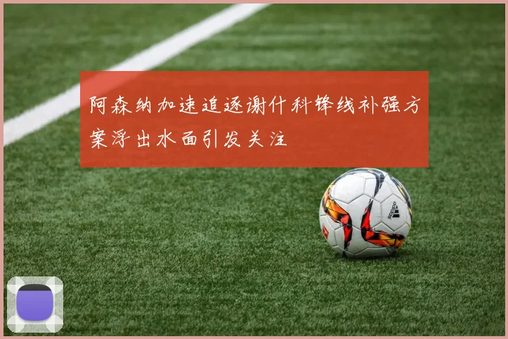 阿森纳加速追逐谢什科锋线补强方案浮出水面引发关注