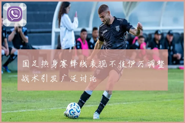 国足热身赛锋线表现不佳伊万调整战术引发广泛讨论